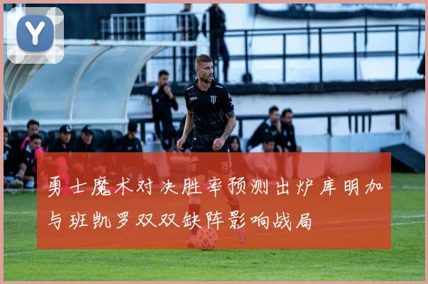 勇士魔术对决胜率预测出炉库明加与班凯罗双双缺阵影响战局
