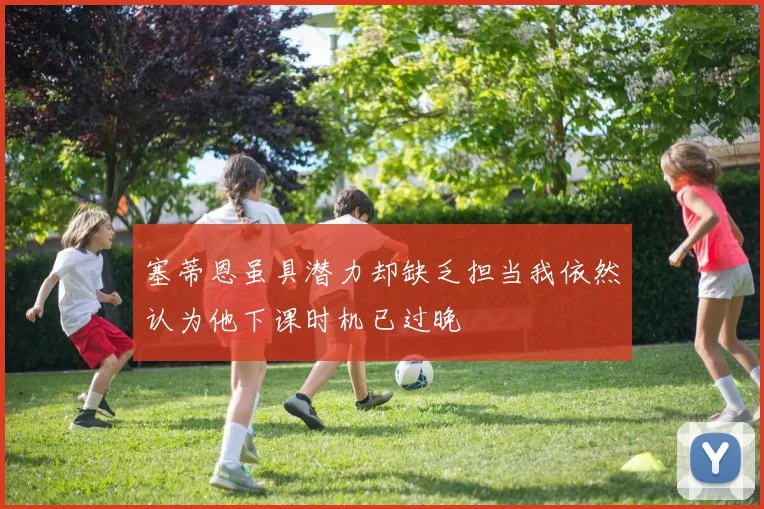 塞蒂恩虽具潜力却缺乏担当我依然认为他下课时机已过晚