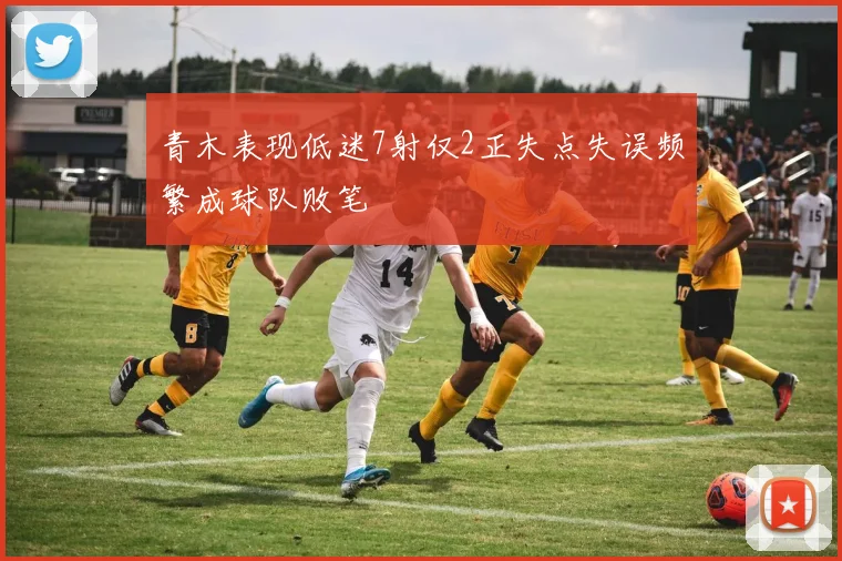 青木表现低迷7射仅2正失点失误频繁成球队败笔