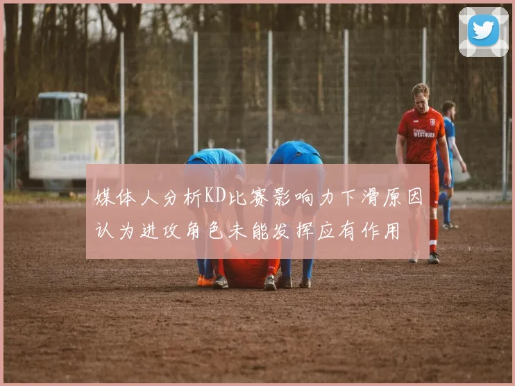 媒体人分析KD比赛影响力下滑原因认为进攻角色未能发挥应有作用