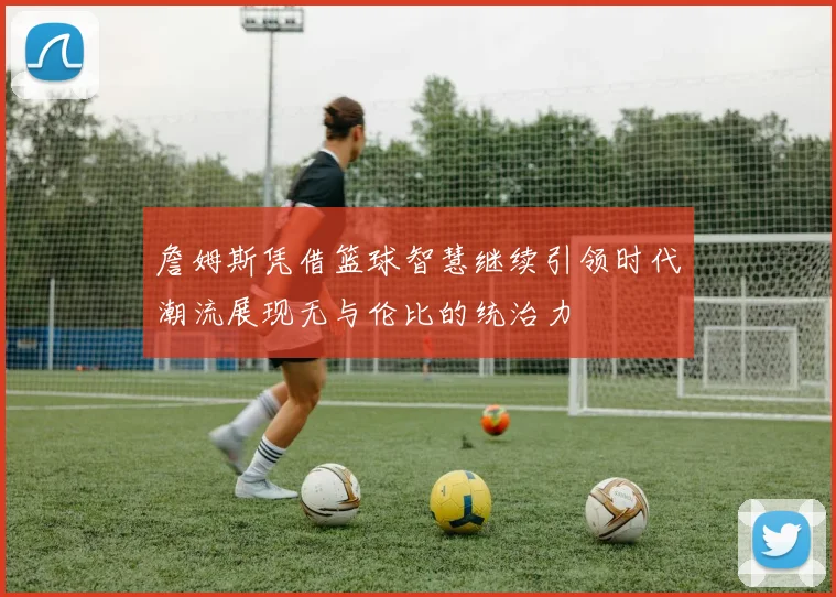詹姆斯凭借篮球智慧继续引领时代潮流展现无与伦比的统治力