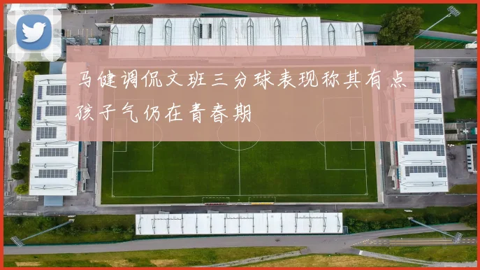 马健调侃文班三分球表现称其有点孩子气仍在青春期