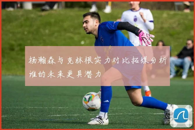 杨瀚森与克林根实力对比拓媒分析谁的未来更具潜力