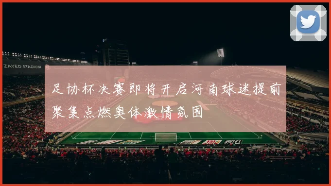 足协杯决赛即将开启河南球迷提前聚集点燃奥体激情氛围