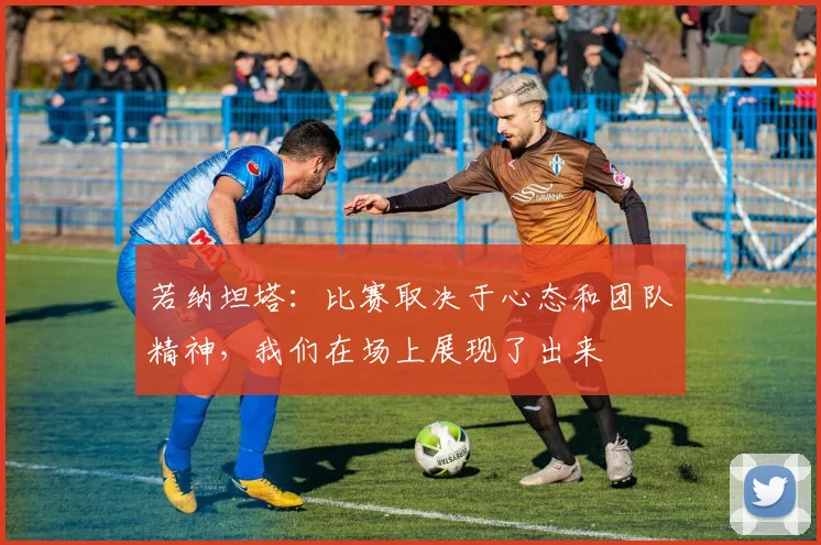 若纳坦塔：比赛取决于心态和团队精神，我们在场上展现了出来