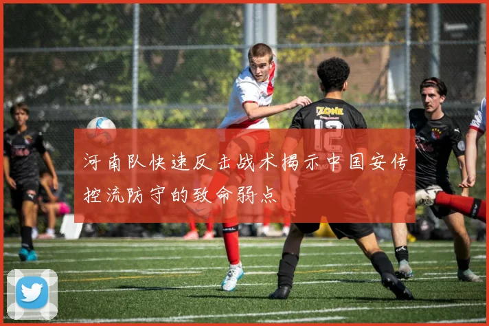 河南队快速反击战术揭示中国安传控流防守的致命弱点