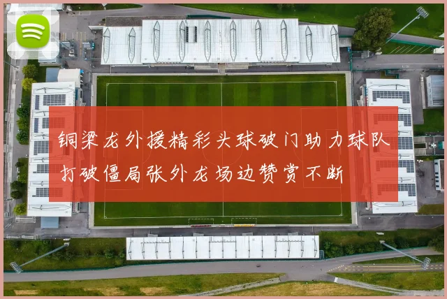 铜梁龙外援精彩头球破门助力球队打破僵局张外龙场边赞赏不断