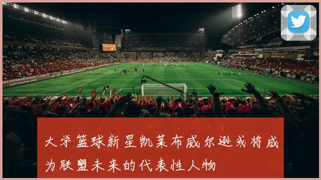大学篮球新星凯莱布威尔逊或将成为联盟未来的代表性人物