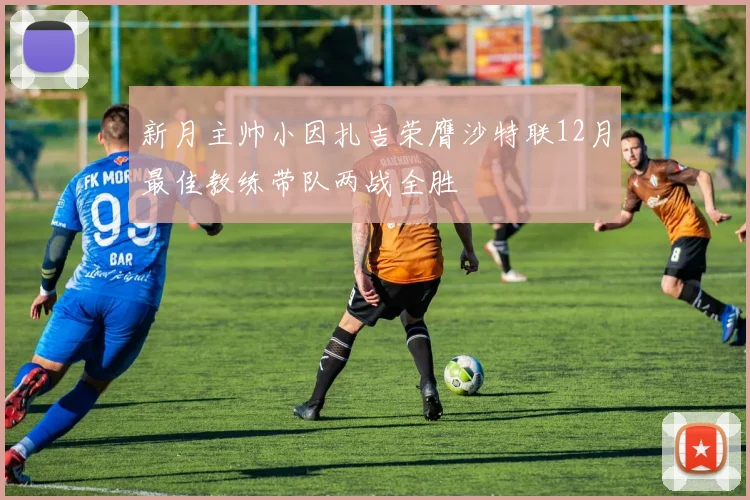 新月主帅小因扎吉荣膺沙特联12月最佳教练带队两战全胜