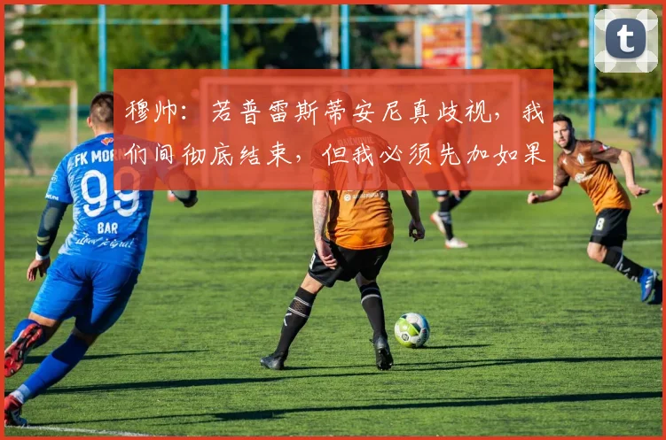 穆帅：若普雷斯蒂安尼真歧视，我们间彻底结束，但我必须先加如果