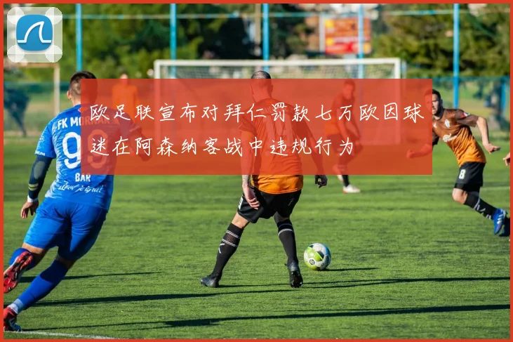 欧足联宣布对拜仁罚款七万欧因球迷在阿森纳客战中违规行为