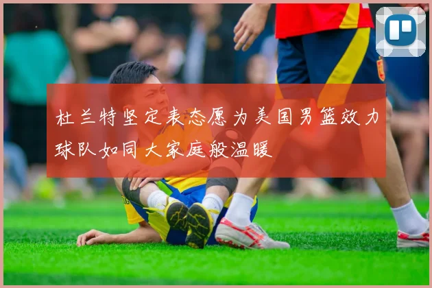 杜兰特坚定表态愿为美国男篮效力球队如同大家庭般温暖