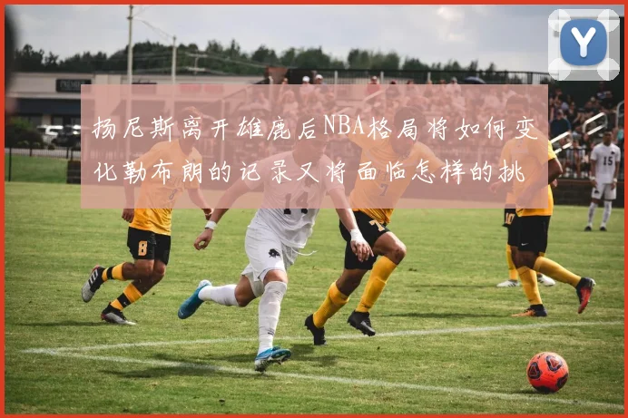 扬尼斯离开雄鹿后NBA格局将如何变化勒布朗的记录又将面临怎样的挑战