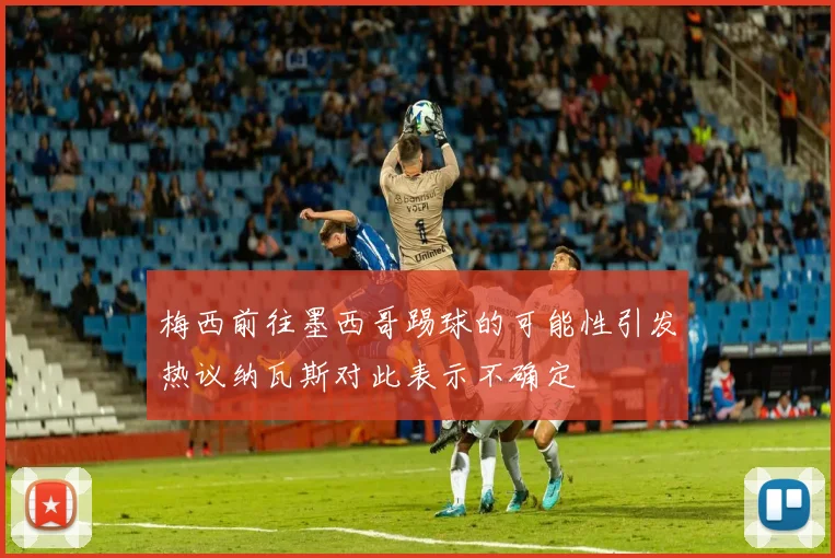 梅西前往墨西哥踢球的可能性引发热议纳瓦斯对此表示不确定