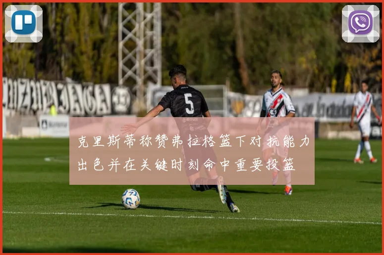 克里斯蒂称赞弗拉格篮下对抗能力出色并在关键时刻命中重要投篮