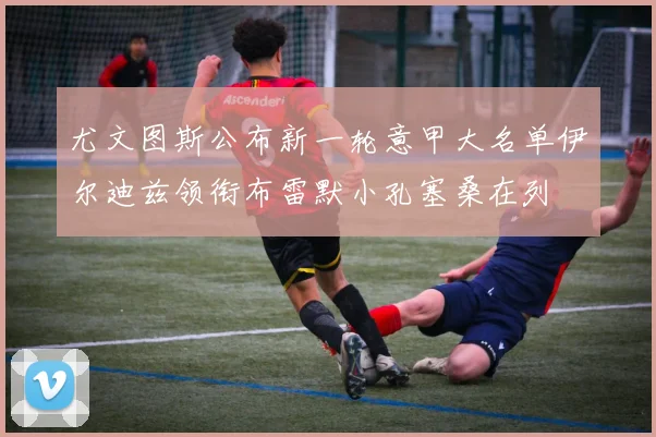 尤文图斯公布新一轮意甲大名单伊尔迪兹领衔布雷默小孔塞桑在列