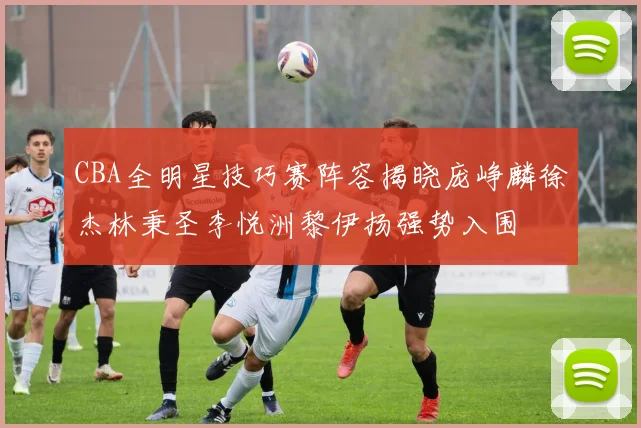 CBA全明星技巧赛阵容揭晓庞峥麟徐杰林秉圣李悦洲黎伊扬强势入围