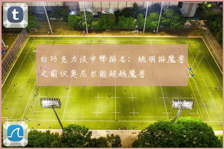 白巧克力谈中锋排名：姚明排魔兽之前仅奥尼尔能超越魔兽
