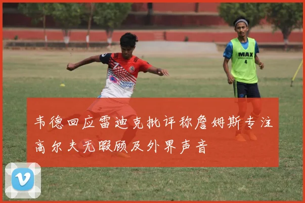 韦德回应雷迪克批评称詹姆斯专注高尔夫无暇顾及外界声音