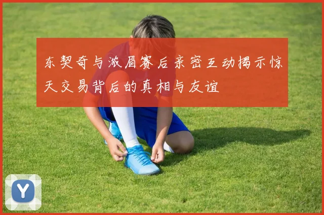 东契奇与浓眉赛后亲密互动揭示惊天交易背后的真相与友谊