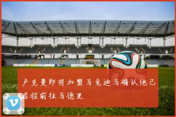 卢克曼即将加盟马竞迪马确认他已启程前往马德里