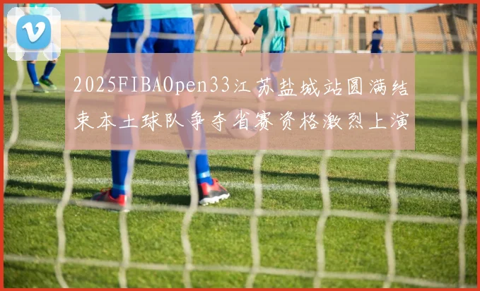 2025FIBAOpen33江苏盐城站圆满结束本土球队争夺省赛资格激烈上演