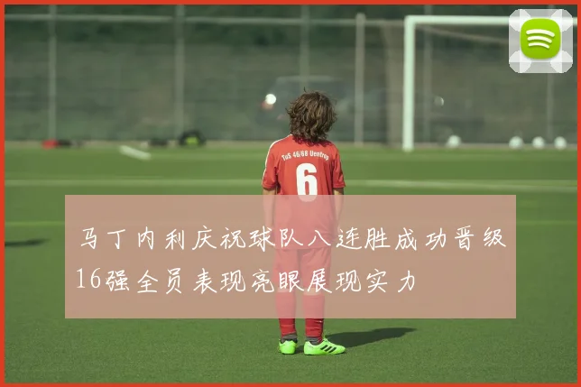 马丁内利庆祝球队八连胜成功晋级16强全员表现亮眼展现实力