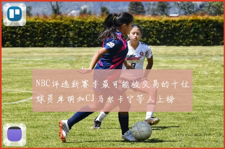 NBC评选新赛季最可能被交易的十位球员库明加CJ马尔卡宁等人上榜