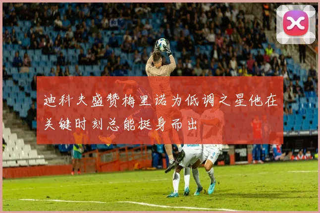 迪科夫盛赞梅里诺为低调之星他在关键时刻总能挺身而出