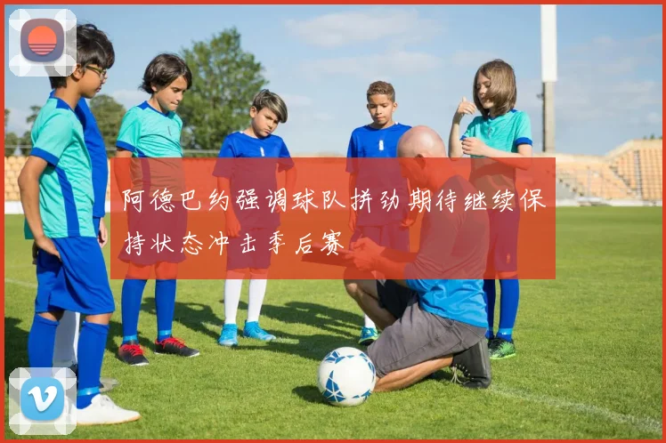 阿德巴约强调球队拼劲期待继续保持状态冲击季后赛