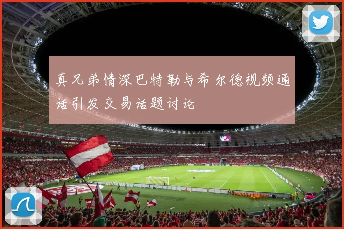 真兄弟情深巴特勒与希尔德视频通话引发交易话题讨论