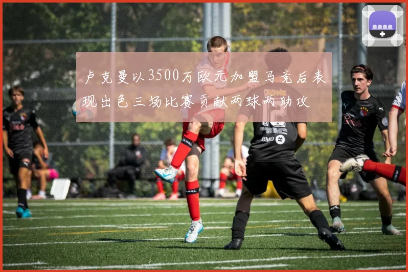 卢克曼以3500万欧元加盟马竞后表现出色三场比赛贡献两球两助攻
