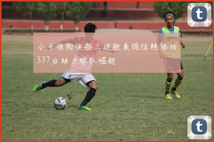 小卡领衔快船三连胜表现惊艳场均337分助力球队崛起
