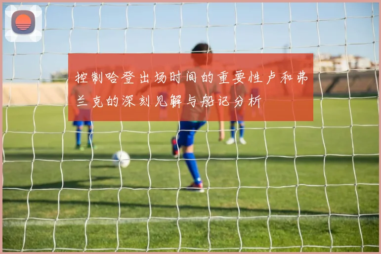 控制哈登出场时间的重要性卢和弗兰克的深刻见解与船记分析