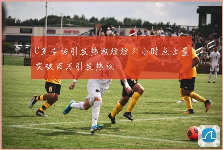 C罗专访引发热潮短短六小时点击量突破百万引发热议