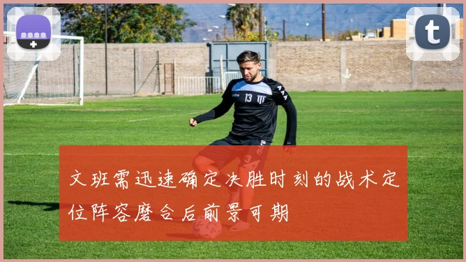文班需迅速确定决胜时刻的战术定位阵容磨合后前景可期