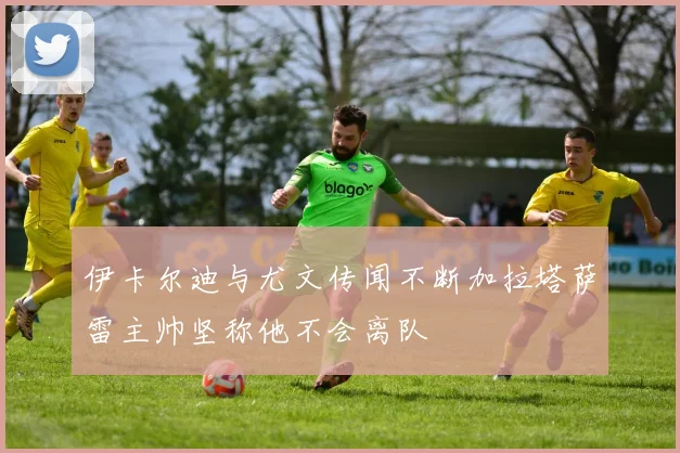 伊卡尔迪与尤文传闻不断加拉塔萨雷主帅坚称他不会离队