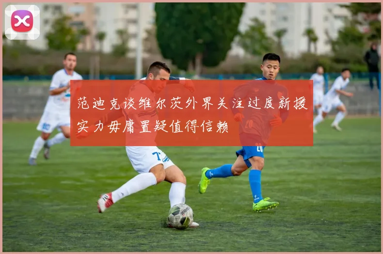 范迪克谈维尔茨外界关注过度新援实力毋庸置疑值得信赖